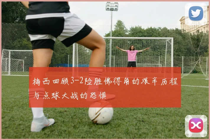 梅西回顾3-2险胜佛得角的艰辛历程与点球大战的恐惧