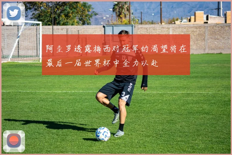 阿圭罗透露梅西对冠军的渴望将在最后一届世界杯中全力以赴