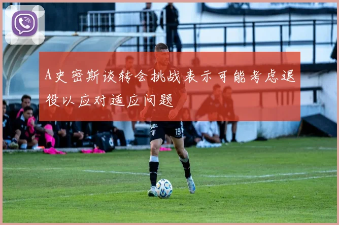 A史密斯谈转会挑战表示可能考虑退役以应对适应问题
