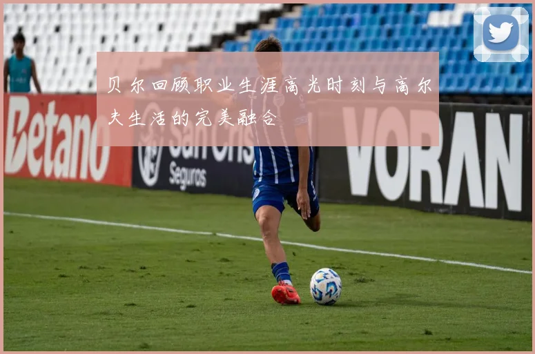 贝尔回顾职业生涯高光时刻与高尔夫生活的完美融合