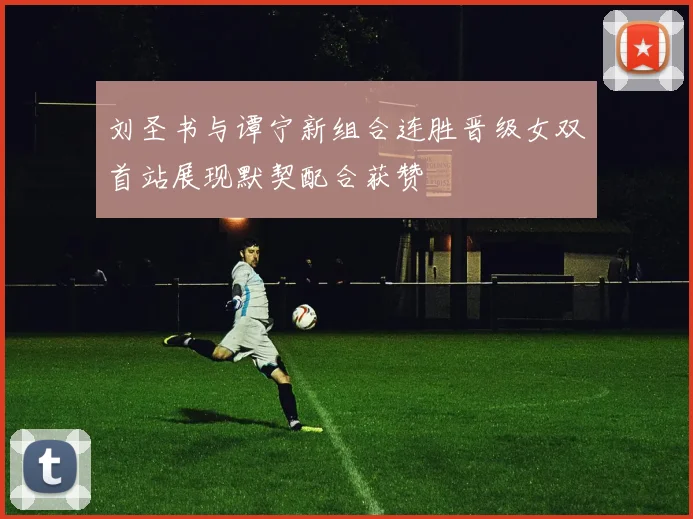 刘圣书与谭宁新组合连胜晋级女双首站展现默契配合获赞
