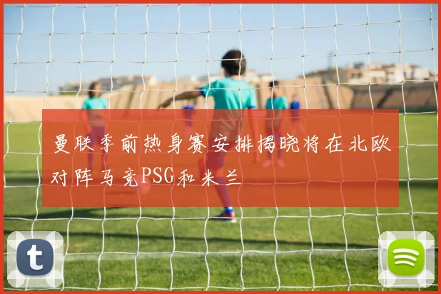 曼联季前热身赛安排揭晓将在北欧对阵马竞PSG和米兰