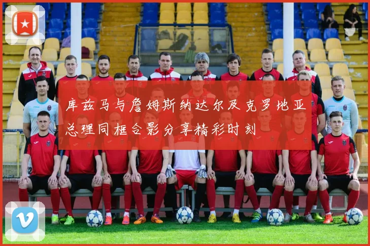 库兹马与詹姆斯纳达尔及克罗地亚总理同框合影分享精彩时刻