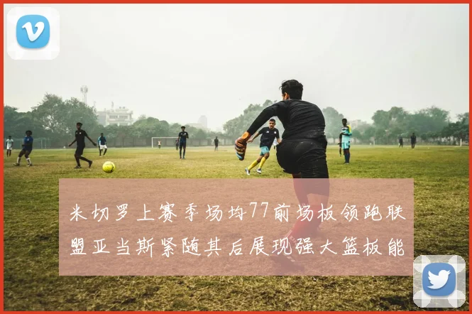 米切罗上赛季场均77前场板领跑联盟亚当斯紧随其后展现强大篮板能力