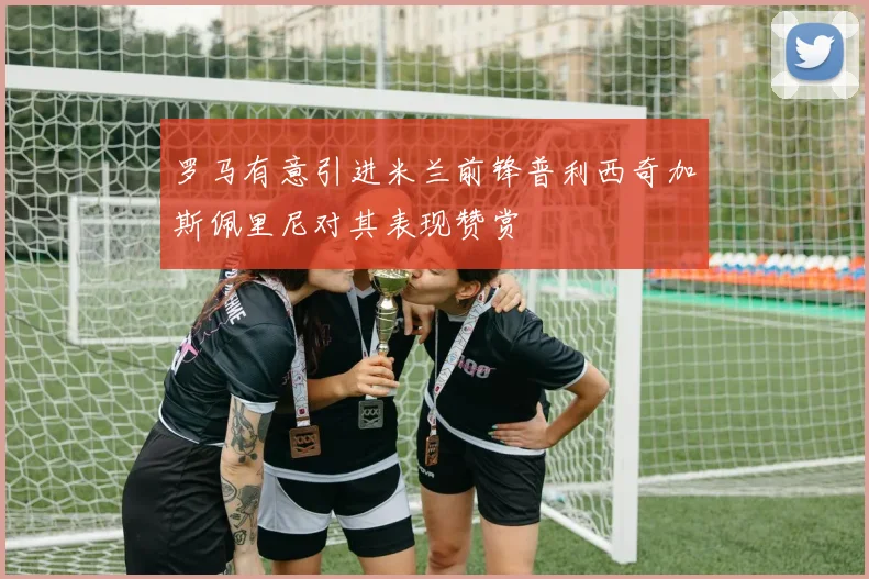 罗马有意引进米兰前锋普利西奇加斯佩里尼对其表现赞赏