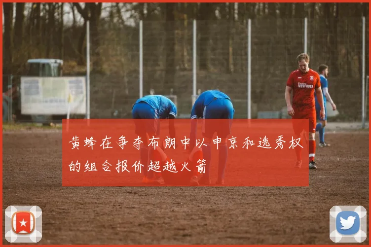 黄蜂在争夺布朗中以申京和选秀权的组合报价超越火箭